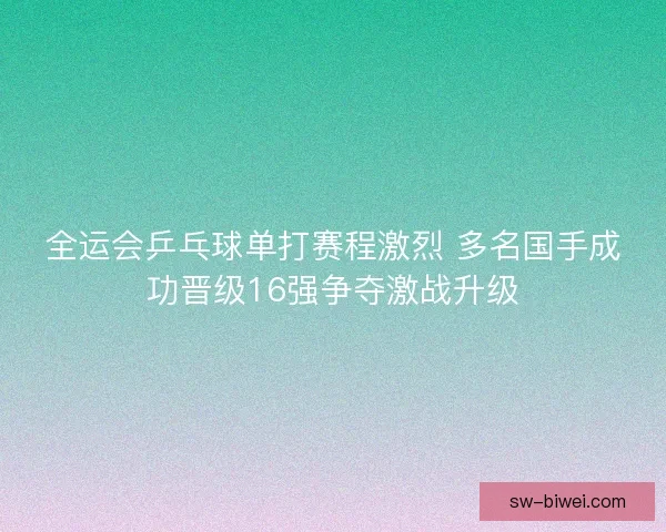 全运会乒乓球单打赛程激烈 多名国手成功晋级16强争夺激战升级