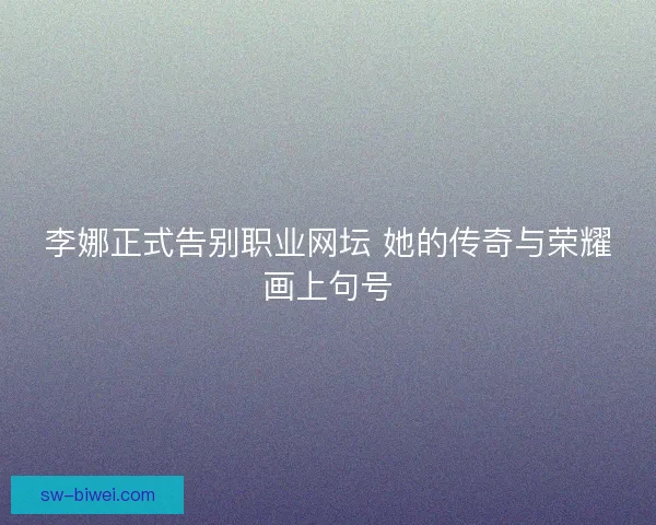 李娜正式告别职业网坛 她的传奇与荣耀画上句号
