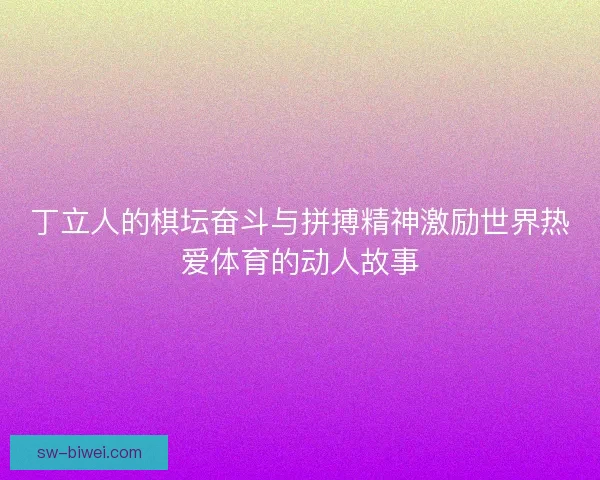 丁立人的棋坛奋斗与拼搏精神激励世界热爱体育的动人故事