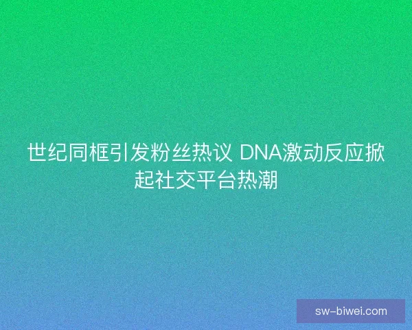 世纪同框引发粉丝热议 DNA激动反应掀起社交平台热潮